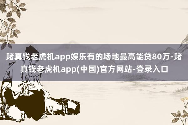 赌真钱老虎机app娱乐有的场地最高能贷80万-赌真钱老虎机app(中国)官方网站-登录入口