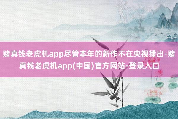 赌真钱老虎机app尽管本年的新作不在央视播出-赌真钱老虎机app(中国)官方网站-登录入口