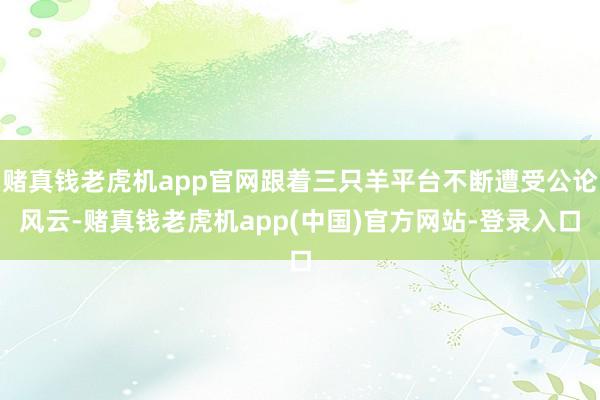 赌真钱老虎机app官网跟着三只羊平台不断遭受公论风云-赌真钱老虎机app(中国)官方网站-登录入口