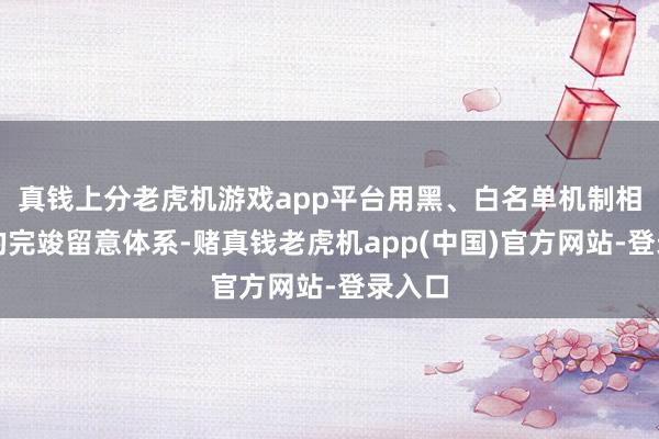 真钱上分老虎机游戏app平台用黑、白名单机制相结合的完竣留意体系-赌真钱老虎机app(中国)官方网站-登录入口