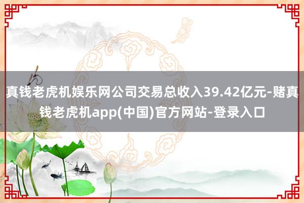 真钱老虎机娱乐网公司交易总收入39.42亿元-赌真钱老虎机app(中国)官方网站-登录入口