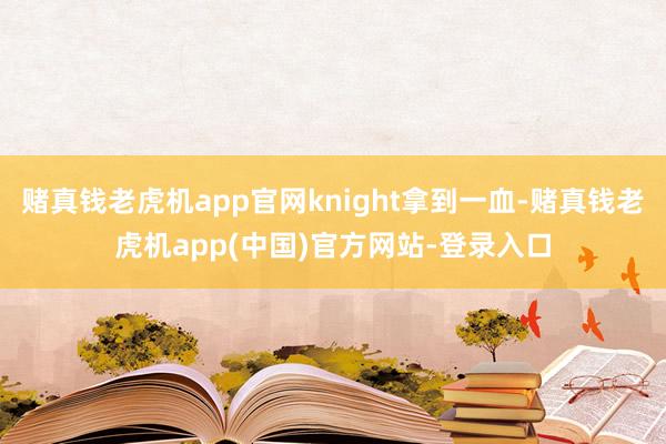 赌真钱老虎机app官网knight拿到一血-赌真钱老虎机app(中国)官方网站-登录入口