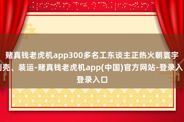 赌真钱老虎机app300多名工东谈主正热火朝寰宇剥壳、装运-赌真钱老虎机app(中国)官方网站-登录入口