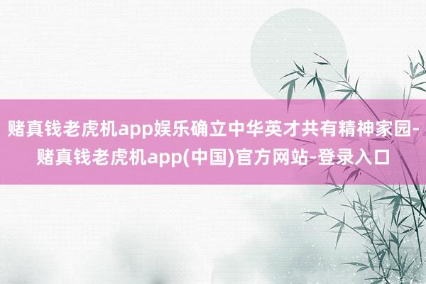 赌真钱老虎机app娱乐确立中华英才共有精神家园-赌真钱老虎机app(中国)官方网站-登录入口