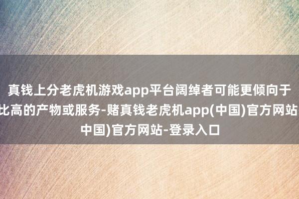 真钱上分老虎机游戏app平台阔绰者可能更倾向于寻找性价比高的产物或服务-赌真钱老虎机app(中国)官方网站-登录入口