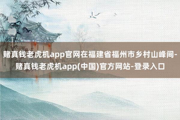 赌真钱老虎机app官网在福建省福州市乡村山峰间-赌真钱老虎机app(中国)官方网站-登录入口