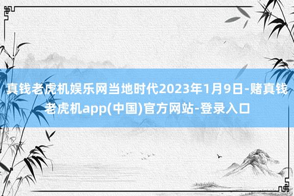 真钱老虎机娱乐网当地时代2023年1月9日-赌真钱老虎机app(中国)官方网站-登录入口