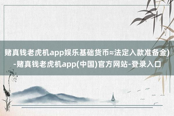 赌真钱老虎机app娱乐基础货币≈法定入款准备金)-赌真钱老虎机app(中国)官方网站-登录入口