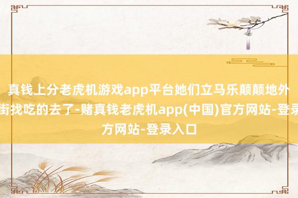 真钱上分老虎机游戏app平台她们立马乐颠颠地外出逛街找吃的去了-赌真钱老虎机app(中国)官方网站-登录入口