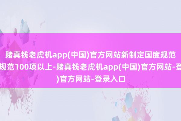 赌真钱老虎机app(中国)官方网站新制定国度规范和行业规范100项以上-赌真钱老虎机app(中国)官方网站-登录入口