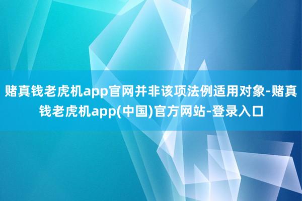 赌真钱老虎机app官网并非该项法例适用对象-赌真钱老虎机app(中国)官方网站-登录入口