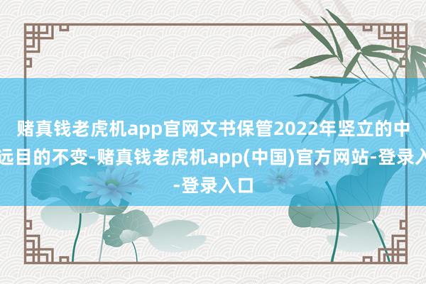 赌真钱老虎机app官网文书保管2022年竖立的中永远目的不变-赌真钱老虎机app(中国)官方网站-登录入口