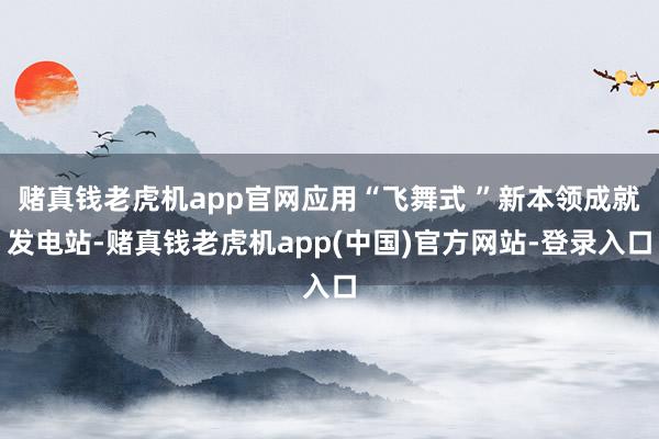 赌真钱老虎机app官网应用“飞舞式 ”新本领成就发电站-赌真钱老虎机app(中国)官方网站-登录入口