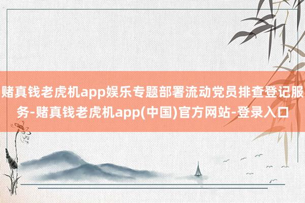 赌真钱老虎机app娱乐专题部署流动党员排查登记服务-赌真钱老虎机app(中国)官方网站-登录入口