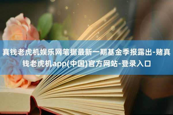 真钱老虎机娱乐网笔据最新一期基金季报露出-赌真钱老虎机app(中国)官方网站-登录入口