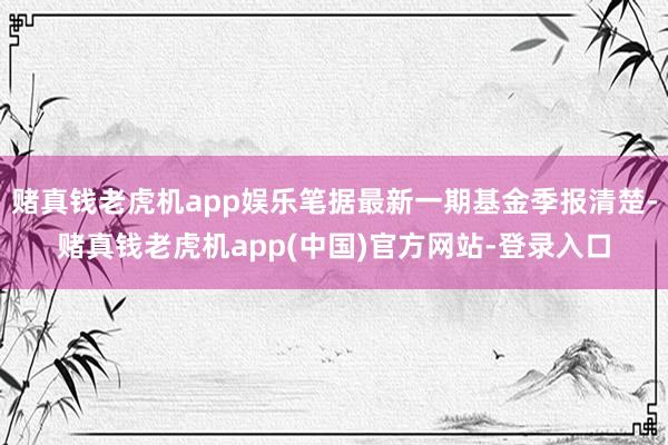 赌真钱老虎机app娱乐笔据最新一期基金季报清楚-赌真钱老虎机app(中国)官方网站-登录入口