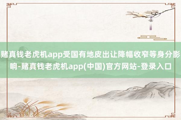 赌真钱老虎机app受国有地皮出让降幅收窄等身分影响-赌真钱老虎机app(中国)官方网站-登录入口