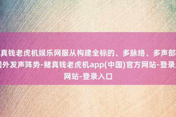 真钱老虎机娱乐网服从构建全标的、多脉络、多声部的国外发声阵势-赌真钱老虎机app(中国)官方网站-登录入口