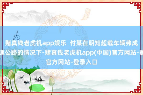 赌真钱老虎机app娱乐  付某在明知超载车辆弗成干预高速公路的情况下-赌真钱老虎机app(中国)官方网站-登录入口