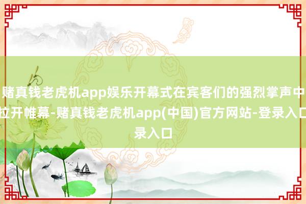 赌真钱老虎机app娱乐开幕式在宾客们的强烈掌声中拉开帷幕-赌真钱老虎机app(中国)官方网站-登录入口