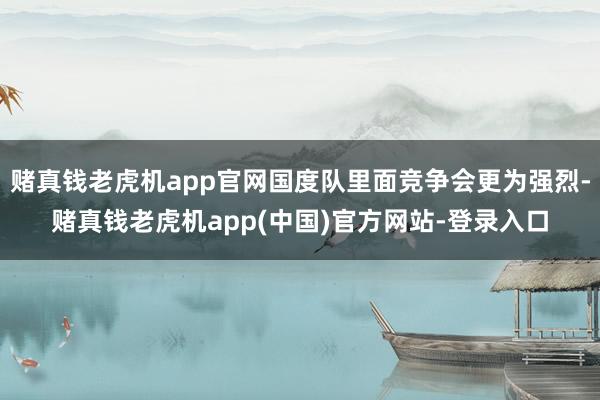 赌真钱老虎机app官网国度队里面竞争会更为强烈-赌真钱老虎机app(中国)官方网站-登录入口