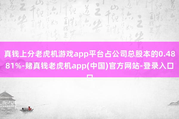 真钱上分老虎机游戏app平台占公司总股本的0.4881%-赌真钱老虎机app(中国)官方网站-登录入口