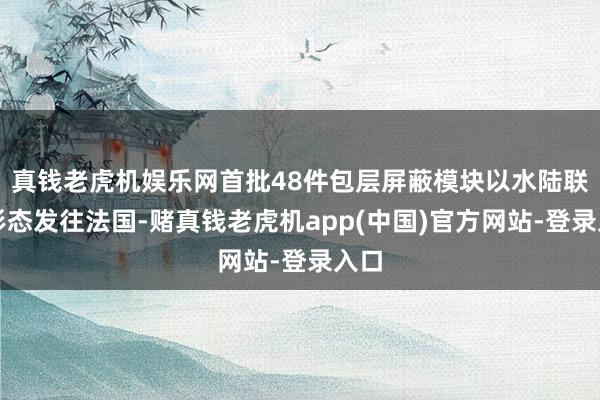 真钱老虎机娱乐网首批48件包层屏蔽模块以水陆联运形态发往法国-赌真钱老虎机app(中国)官方网站-登录入口