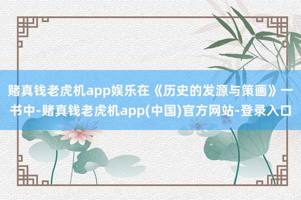 赌真钱老虎机app娱乐　　在《历史的发源与策画》一书中-赌真钱老虎机app(中国)官方网站-登录入口