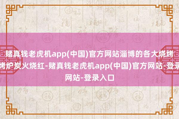 赌真钱老虎机app(中国)官方网站淄博的各大烧烤店里烤炉炭火烧红-赌真钱老虎机app(中国)官方网站-登录入口