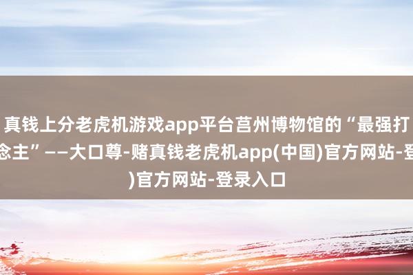 真钱上分老虎机游戏app平台莒州博物馆的“最强打工东说念主”——大口尊-赌真钱老虎机app(中国)官方网站-登录入口