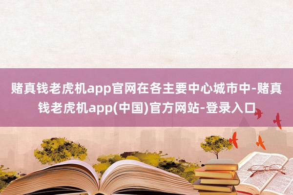 赌真钱老虎机app官网　　在各主要中心城市中-赌真钱老虎机app(中国)官方网站-登录入口