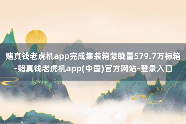 赌真钱老虎机app完成集装箱蒙眬量579.7万标箱-赌真钱老虎机app(中国)官方网站-登录入口