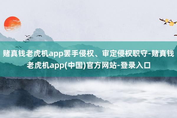 赌真钱老虎机app罢手侵权、审定侵权职守-赌真钱老虎机app(中国)官方网站-登录入口