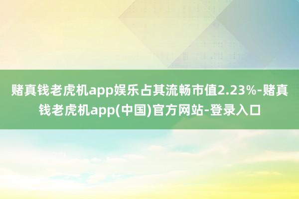 赌真钱老虎机app娱乐占其流畅市值2.23%-赌真钱老虎机app(中国)官方网站-登录入口