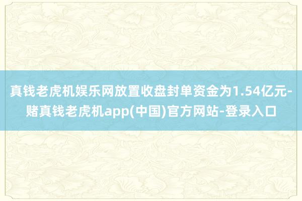 真钱老虎机娱乐网放置收盘封单资金为1.54亿元-赌真钱老虎机app(中国)官方网站-登录入口