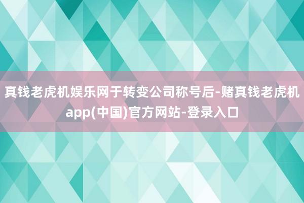 真钱老虎机娱乐网　　于转变公司称号后-赌真钱老虎机app(中国)官方网站-登录入口