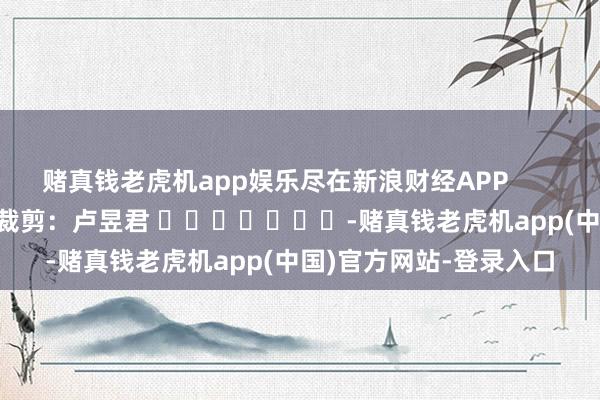 赌真钱老虎机app娱乐尽在新浪财经APP            						包袱裁剪：卢昱君 							-赌真钱老虎机app(中国)官方网站-登录入口