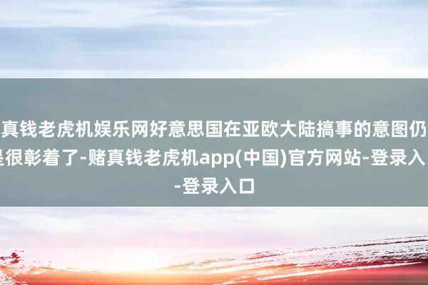 真钱老虎机娱乐网好意思国在亚欧大陆搞事的意图仍是很彰着了-赌真钱老虎机app(中国)官方网站-登录入口