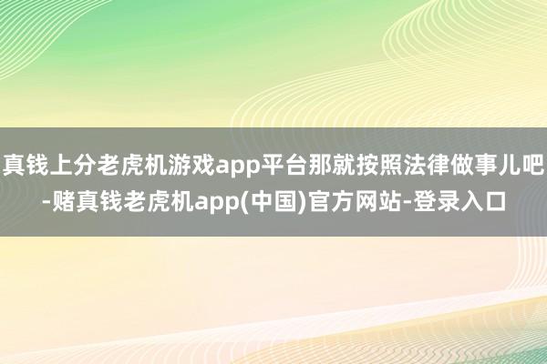 真钱上分老虎机游戏app平台那就按照法律做事儿吧-赌真钱老虎机app(中国)官方网站-登录入口