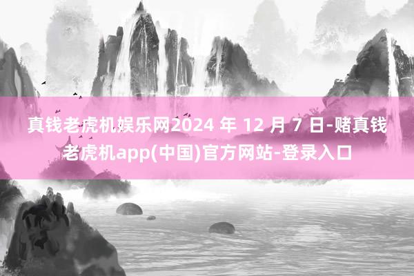 真钱老虎机娱乐网2024 年 12 月 7 日-赌真钱老虎机app(中国)官方网站-登录入口