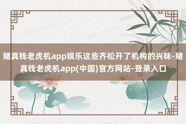 赌真钱老虎机app娱乐这些齐松开了机构的兴味-赌真钱老虎机app(中国)官方网站-登录入口