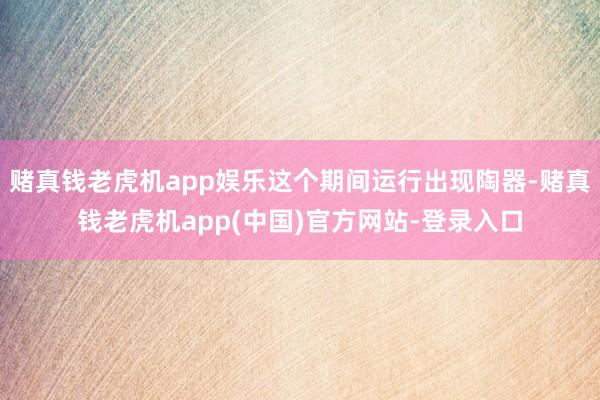 赌真钱老虎机app娱乐这个期间运行出现陶器-赌真钱老虎机app(中国)官方网站-登录入口