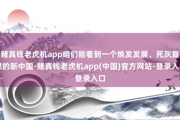 赌真钱老虎机app咱们能看到一个焕发发展、死灰复燃的新中国-赌真钱老虎机app(中国)官方网站-登录入口