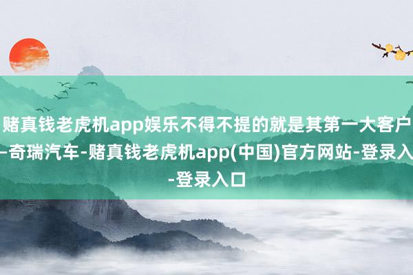 赌真钱老虎机app娱乐不得不提的就是其第一大客户——奇瑞汽车-赌真钱老虎机app(中国)官方网站-登录入口