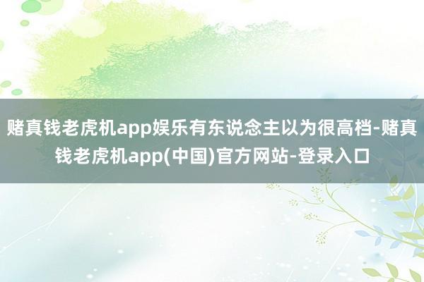 赌真钱老虎机app娱乐有东说念主以为很高档-赌真钱老虎机app(中国)官方网站-登录入口