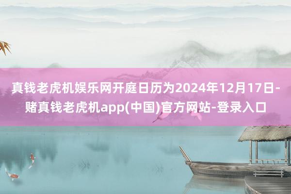 真钱老虎机娱乐网开庭日历为2024年12月17日-赌真钱老虎机app(中国)官方网站-登录入口