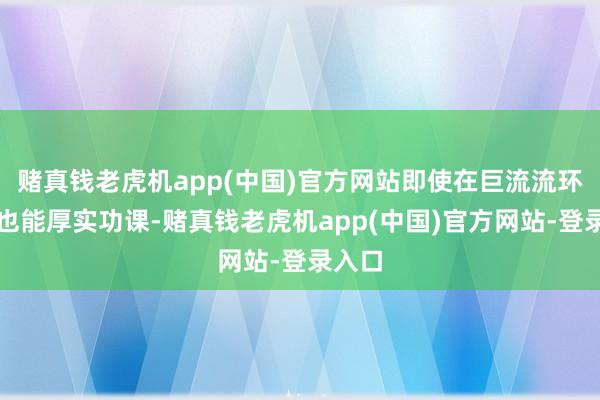 赌真钱老虎机app(中国)官方网站即使在巨流流环境中也能厚实功课-赌真钱老虎机app(中国)官方网站-登录入口