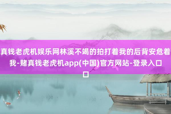 真钱老虎机娱乐网林溪不竭的拍打着我的后背安危着我-赌真钱老虎机app(中国)官方网站-登录入口