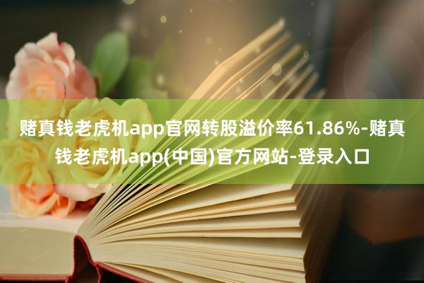 赌真钱老虎机app官网转股溢价率61.86%-赌真钱老虎机app(中国)官方网站-登录入口