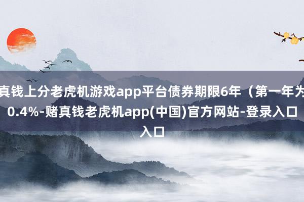 真钱上分老虎机游戏app平台债券期限6年（第一年为0.4%-赌真钱老虎机app(中国)官方网站-登录入口